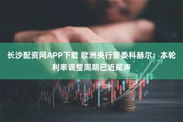 长沙配资网APP下载 欧洲央行管委科赫尔：本轮利率调整周期已近尾声