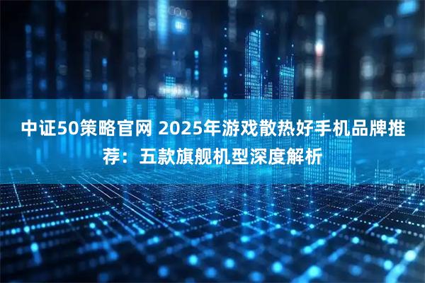 中证50策略官网 2025年游戏散热好手机品牌推荐：五款旗舰机型深度解析