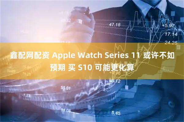 鑫配网配资 Apple Watch Series 11 或许不如预期 买 S10 可能更化算
