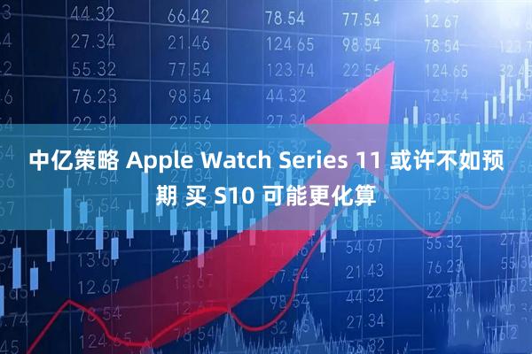 中亿策略 Apple Watch Series 11 或许不如预期 买 S10 可能更化算