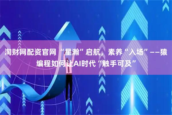 淘财网配资官网 “星瀚”启航，素养“入场”——猿编程如何让AI时代“触手可及”