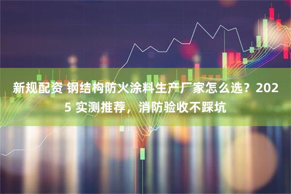 新规配资 钢结构防火涂料生产厂家怎么选？2025 实测推荐，消防验收不踩坑