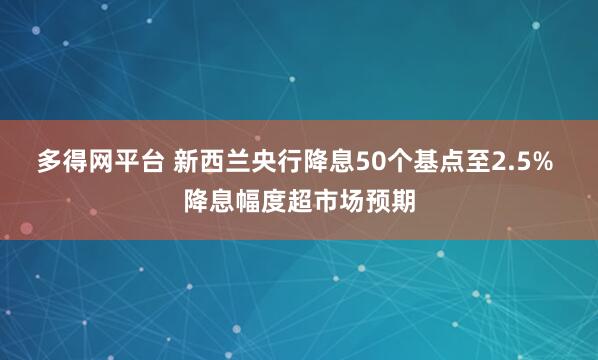 多得网平台 新西兰央行降息50个基点至2.5% 降息幅度超市场预期