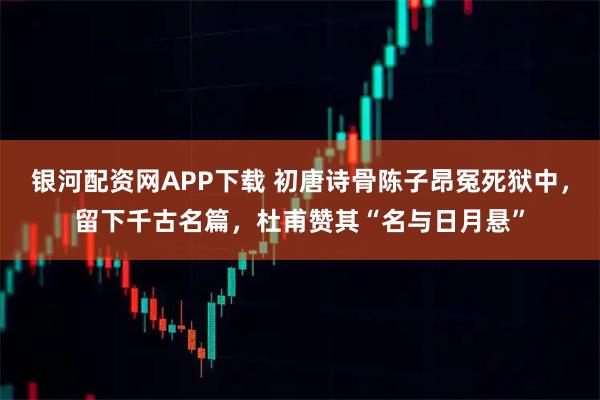 银河配资网APP下载 初唐诗骨陈子昂冤死狱中，留下千古名篇，杜甫赞其“名与日月悬”