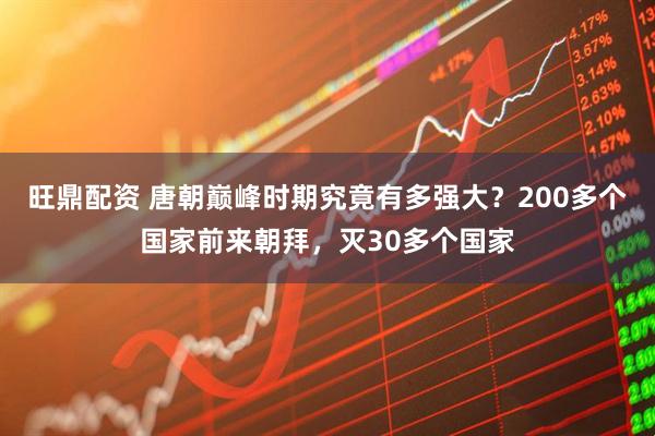 旺鼎配资 唐朝巅峰时期究竟有多强大？200多个国家前来朝拜，灭30多个国家