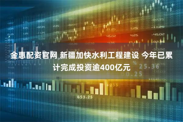 金惠配资官网 新疆加快水利工程建设 今年已累计完成投资逾400亿元
