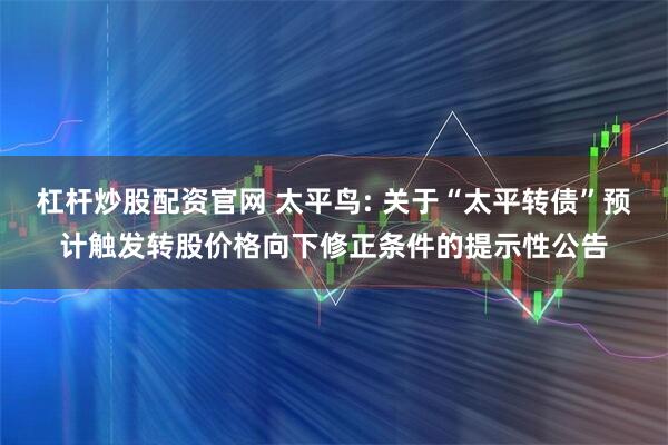 杠杆炒股配资官网 太平鸟: 关于“太平转债”预计触发转股价格向下修正条件的提示性公告