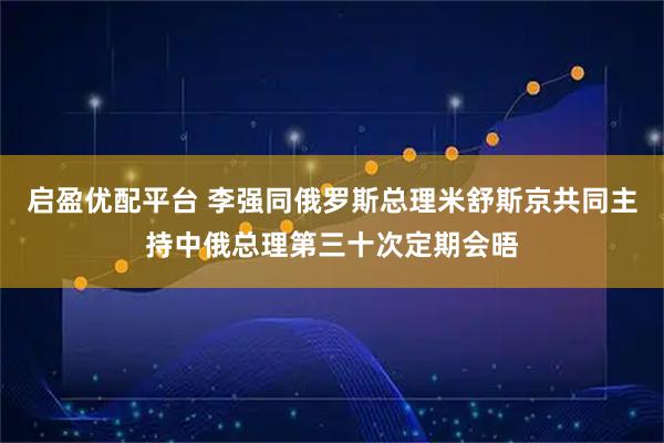 启盈优配平台 李强同俄罗斯总理米舒斯京共同主持中俄总理第三十次定期会晤