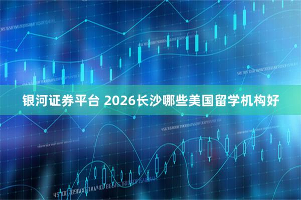 银河证券平台 2026长沙哪些美国留学机构好