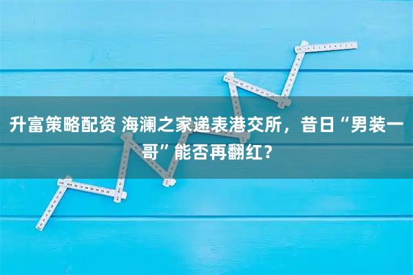升富策略配资 海澜之家递表港交所，昔日“男装一哥”能否再翻红？