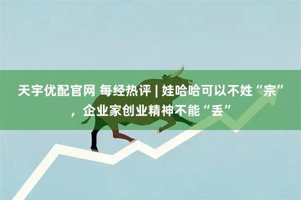 天宇优配官网 每经热评 | 娃哈哈可以不姓“宗”，企业家创业精神不能“丢”