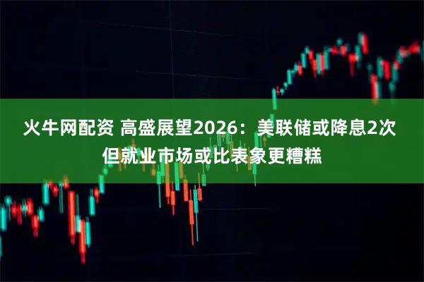 火牛网配资 高盛展望2026：美联储或降息2次 但就业市场或比表象更糟糕