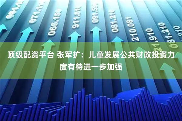 顶级配资平台 张军扩：儿童发展公共财政投资力度有待进一步加强
