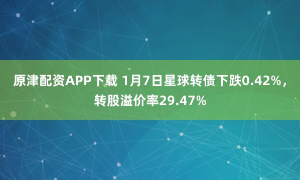 原津配资APP下载 1月7日星球转债下跌0.42%，转股溢价率29.47%