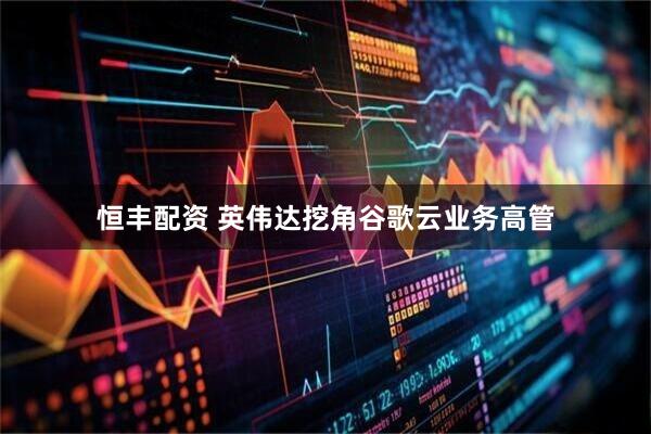 恒丰配资 英伟达挖角谷歌云业务高管