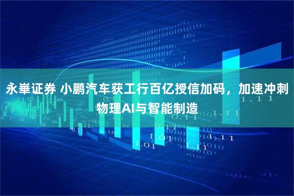 永崋证券 小鹏汽车获工行百亿授信加码，加速冲刺物理AI与智能制造