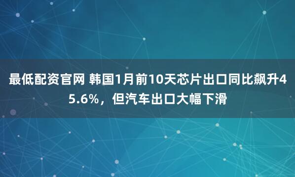 最低配资官网 韩国1月前10天芯片出口同比飙升45.6%，但汽车出口大幅下滑