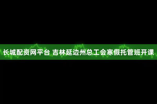 长城配资网平台 吉林延边州总工会寒假托管班开课