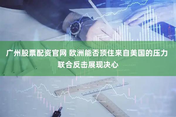 广州股票配资官网 欧洲能否顶住来自美国的压力 联合反击展现决心