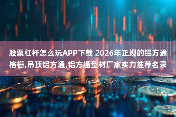 股票杠杆怎么玩APP下载 2026年正规的铝方通格栅,吊顶铝方通,铝方通型材厂家实力推荐名录