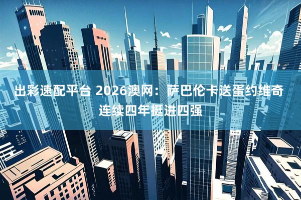 出彩速配平台 2026澳网：萨巴伦卡送蛋约维奇 连续四年挺进四强