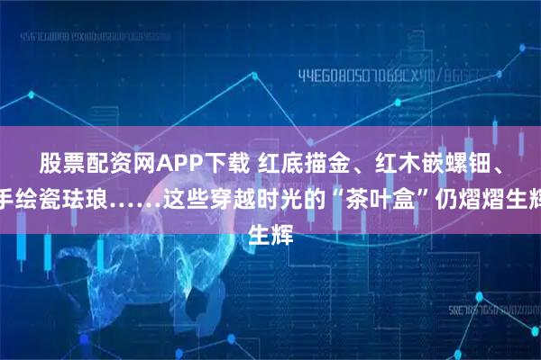 股票配资网APP下载 红底描金、红木嵌螺钿、手绘瓷珐琅……这些穿越时光的“茶叶盒”仍熠熠生辉