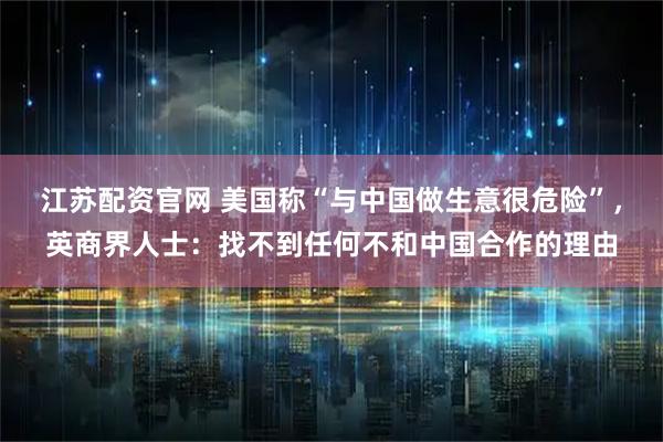 江苏配资官网 美国称“与中国做生意很危险”，英商界人士：找不到任何不和中国合作的理由