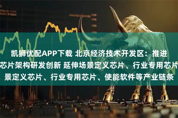 凯狮优配APP下载 北京经济技术开发区：推进数模混合、存算一体等芯片架构研发创新 延伸场景定义芯片、行业专用芯片、使能软件等产业链条