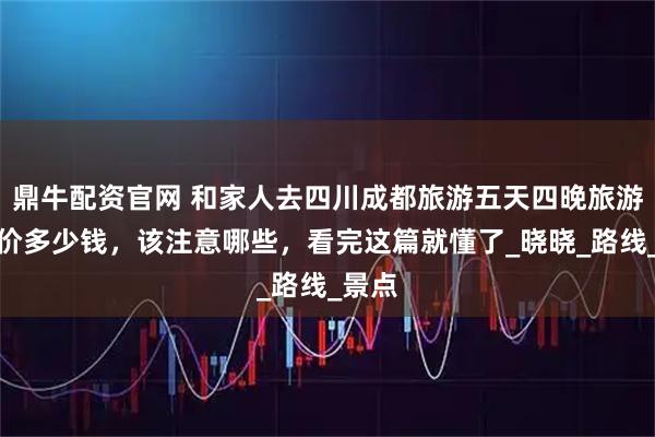 鼎牛配资官网 和家人去四川成都旅游五天四晚旅游团报价多少钱，该注意哪些，看完这篇就懂了_晓晓_路线_景点