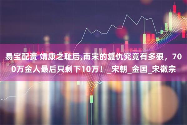 易宝配资 靖康之耻后,南宋的复仇究竟有多狠，700万金人最后只剩下10万！_宋朝_金国_宋徽宗