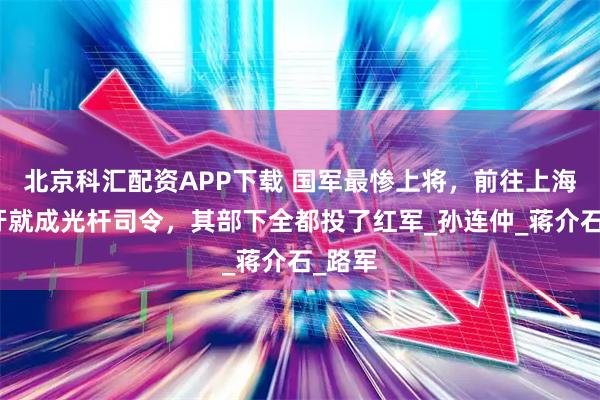 北京科汇配资APP下载 国军最惨上将，前往上海看个牙就成光杆司令，其部下全都投了红军_孙连仲_蒋介石_路军
