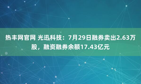 热丰网官网 光迅科技：7月29日融券卖出2.63万股，融资融券余额17.43亿元