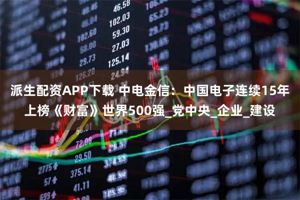 派生配资APP下载 中电金信：中国电子连续15年上榜《财富》世界500强_党中央_企业_建设
