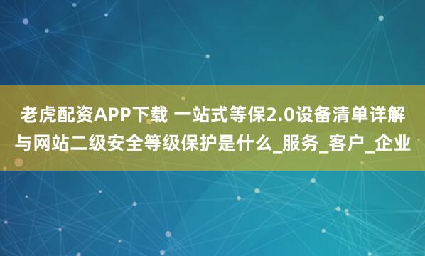 老虎配资APP下载 一站式等保2.0设备清单详解与网站二级安全等级保护是什么_服务_客户_企业