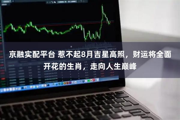 京融实配平台 惹不起8月吉星高照，财运将全面开花的生肖，走向人生巅峰