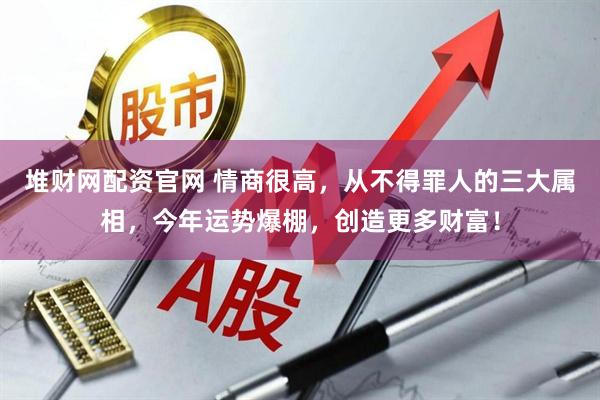 堆财网配资官网 情商很高，从不得罪人的三大属相，今年运势爆棚，创造更多财富！