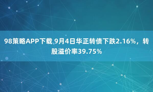 98策略APP下载 9月4日华正转债下跌2.16%，转股溢价率39.75%