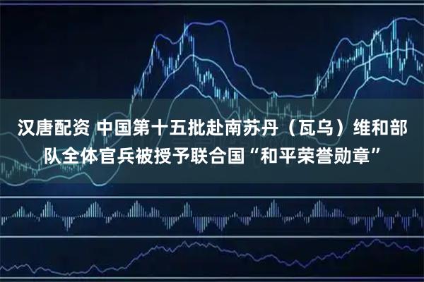 汉唐配资 中国第十五批赴南苏丹（瓦乌）维和部队全体官兵被授予联合国“和平荣誉勋章”