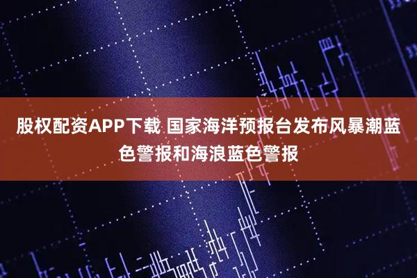 股权配资APP下载 国家海洋预报台发布风暴潮蓝色警报和海浪蓝色警报