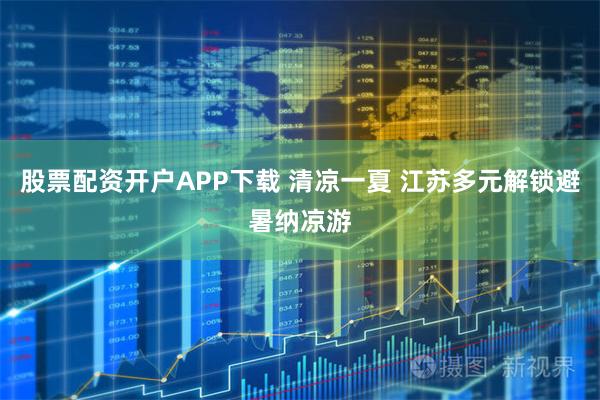 股票配资开户APP下载 清凉一夏 江苏多元解锁避暑纳凉游
