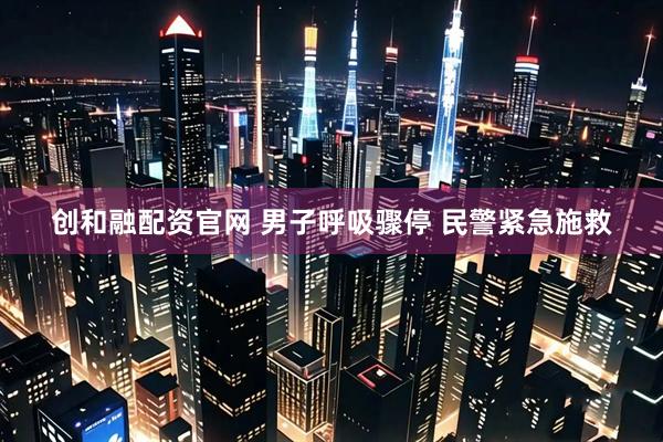 创和融配资官网 男子呼吸骤停 民警紧急施救