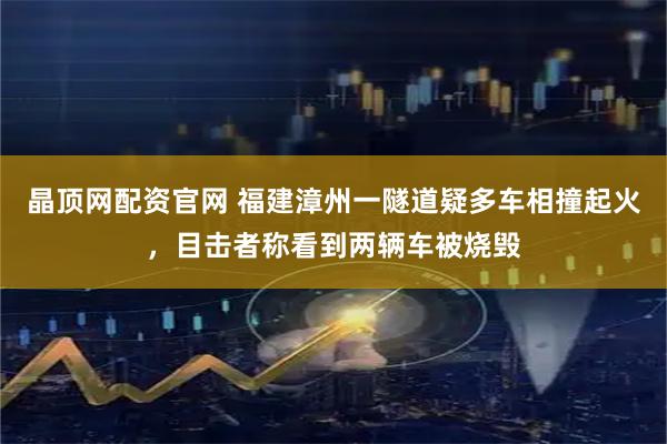 晶顶网配资官网 福建漳州一隧道疑多车相撞起火，目击者称看到两辆车被烧毁